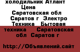 холодильник“Атлант“ › Цена ­ 6 000 - Саратовская обл., Саратов г. Электро-Техника » Бытовая техника   . Саратовская обл.,Саратов г.